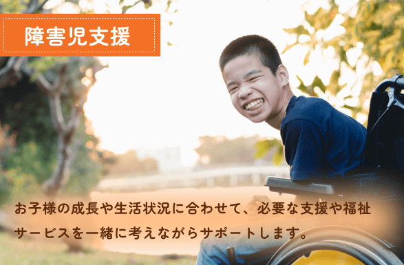 お子様の成長や生活状況に合わせて、必要な支援や福祉サービスを一緒に考えながらサポートします。